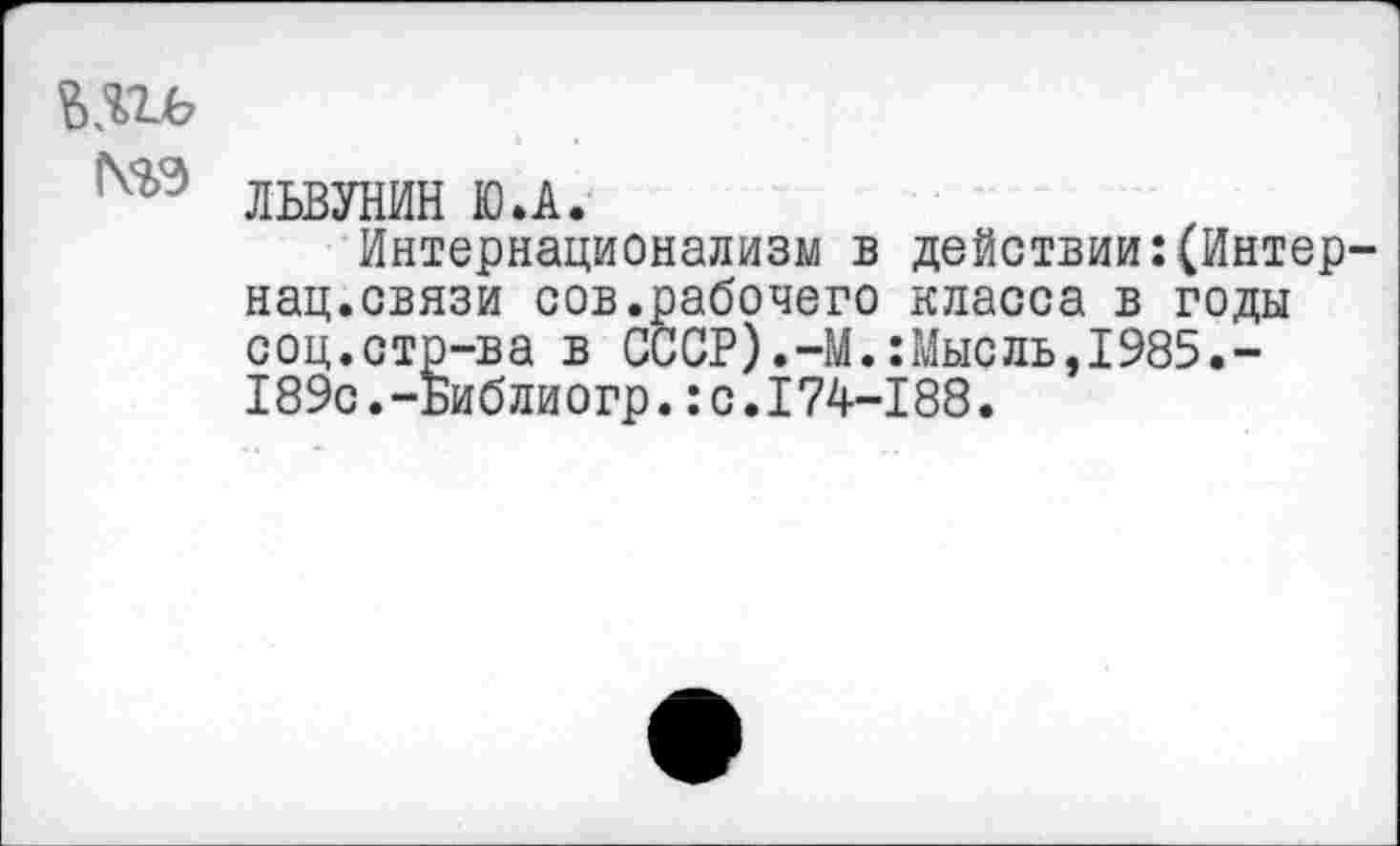 ﻿N23
ЛЬВУНИН Ю.А.
Интернационализм в действии:(Интернац.связи сов.рабочего класса в годы соц.стр-ва в СССР).-М.:Мысль,1985.-189с.-ьиблиогр.:с.174-188.